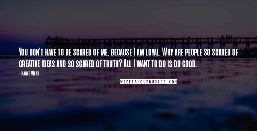 Kanye West Quotes: You don't have to be scared of me, because I am loyal. Why are people so scared of creative ideas and so scared of truth? All I want to do is do good.