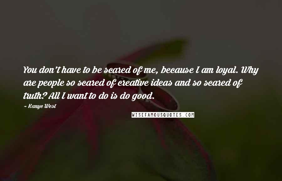 Kanye West Quotes: You don't have to be scared of me, because I am loyal. Why are people so scared of creative ideas and so scared of truth? All I want to do is do good.