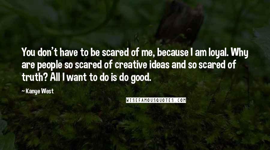 Kanye West Quotes: You don't have to be scared of me, because I am loyal. Why are people so scared of creative ideas and so scared of truth? All I want to do is do good.