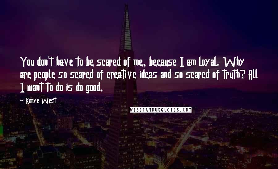 Kanye West Quotes: You don't have to be scared of me, because I am loyal. Why are people so scared of creative ideas and so scared of truth? All I want to do is do good.