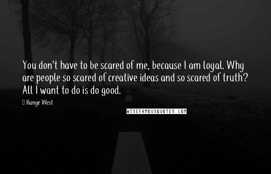 Kanye West Quotes: You don't have to be scared of me, because I am loyal. Why are people so scared of creative ideas and so scared of truth? All I want to do is do good.