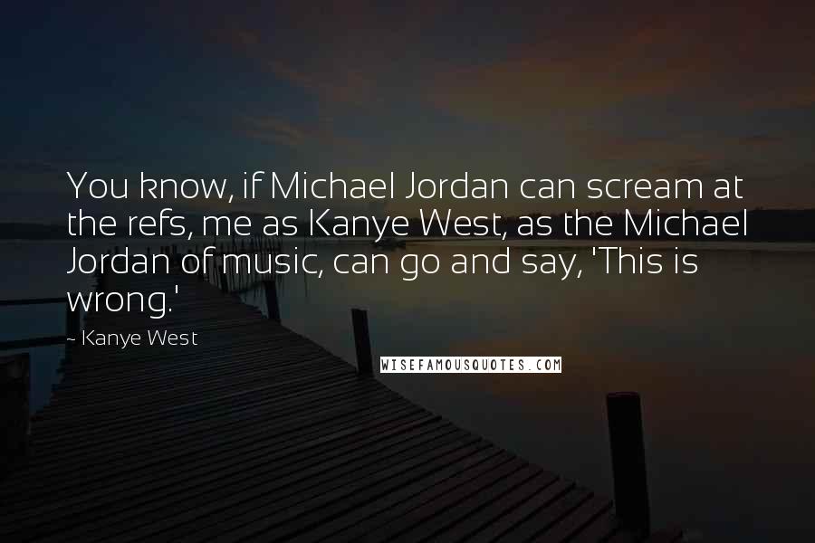 Kanye West Quotes: You know, if Michael Jordan can scream at the refs, me as Kanye West, as the Michael Jordan of music, can go and say, 'This is wrong.'