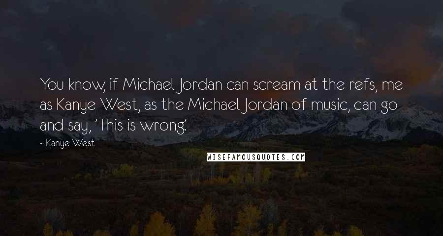 Kanye West Quotes: You know, if Michael Jordan can scream at the refs, me as Kanye West, as the Michael Jordan of music, can go and say, 'This is wrong.'