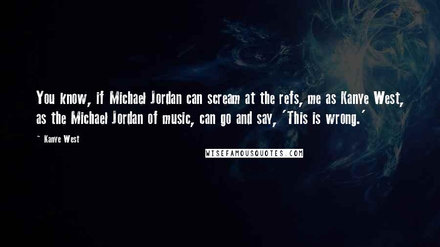 Kanye West Quotes: You know, if Michael Jordan can scream at the refs, me as Kanye West, as the Michael Jordan of music, can go and say, 'This is wrong.'