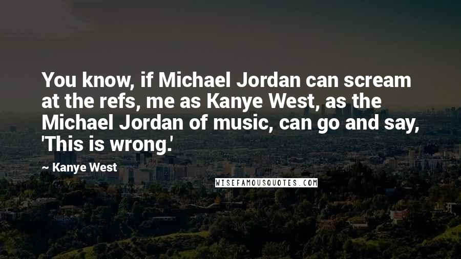 Kanye West Quotes: You know, if Michael Jordan can scream at the refs, me as Kanye West, as the Michael Jordan of music, can go and say, 'This is wrong.'