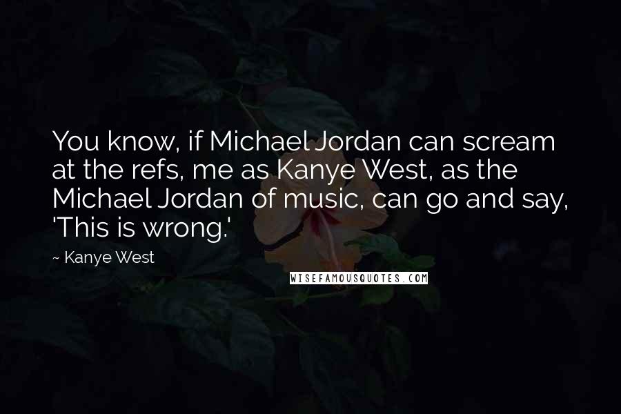 Kanye West Quotes: You know, if Michael Jordan can scream at the refs, me as Kanye West, as the Michael Jordan of music, can go and say, 'This is wrong.'