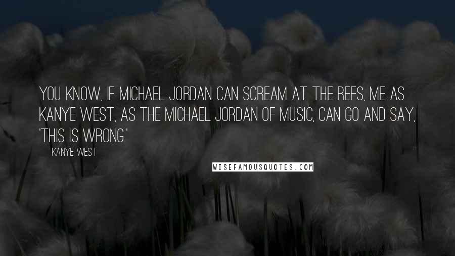 Kanye West Quotes: You know, if Michael Jordan can scream at the refs, me as Kanye West, as the Michael Jordan of music, can go and say, 'This is wrong.'