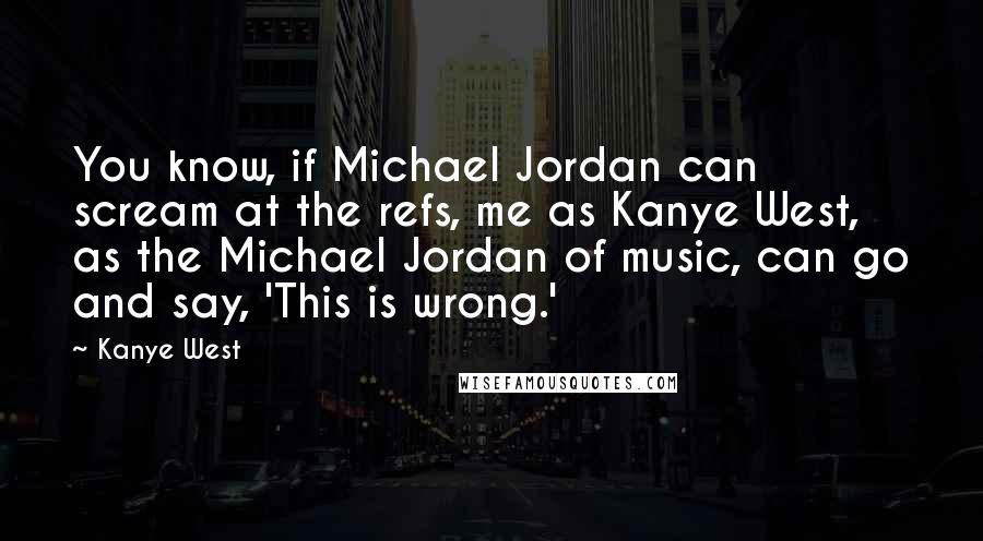 Kanye West Quotes: You know, if Michael Jordan can scream at the refs, me as Kanye West, as the Michael Jordan of music, can go and say, 'This is wrong.'