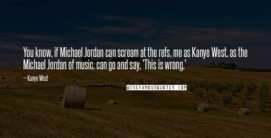 Kanye West Quotes: You know, if Michael Jordan can scream at the refs, me as Kanye West, as the Michael Jordan of music, can go and say, 'This is wrong.'