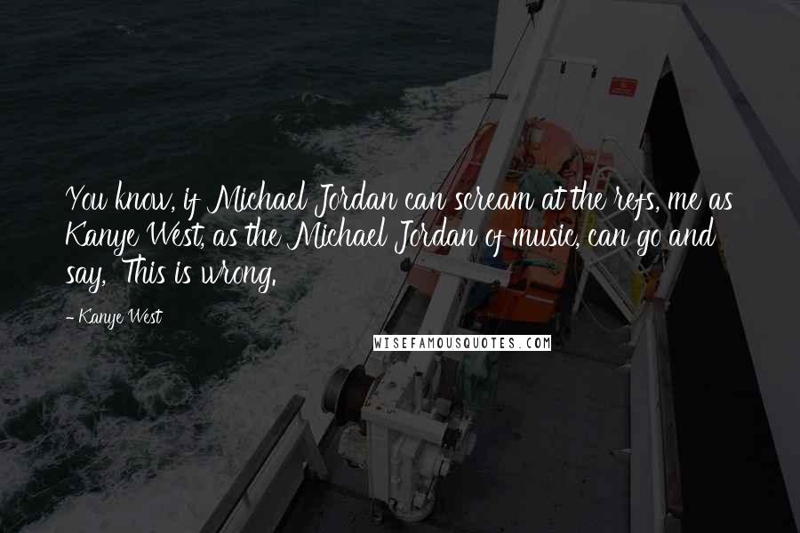 Kanye West Quotes: You know, if Michael Jordan can scream at the refs, me as Kanye West, as the Michael Jordan of music, can go and say, 'This is wrong.'