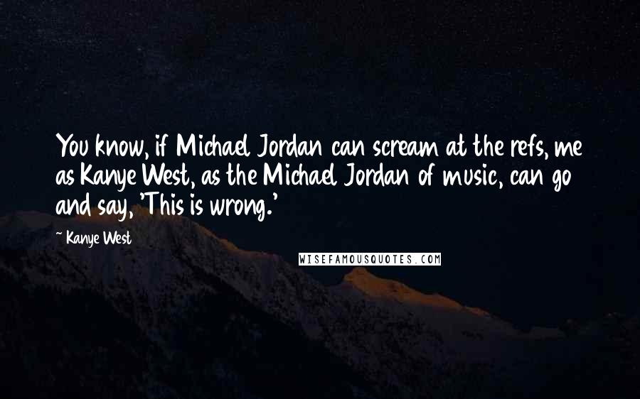 Kanye West Quotes: You know, if Michael Jordan can scream at the refs, me as Kanye West, as the Michael Jordan of music, can go and say, 'This is wrong.'