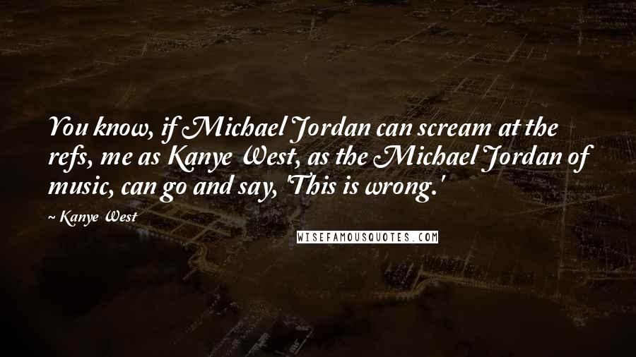 Kanye West Quotes: You know, if Michael Jordan can scream at the refs, me as Kanye West, as the Michael Jordan of music, can go and say, 'This is wrong.'