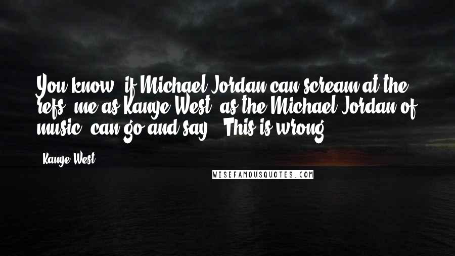 Kanye West Quotes: You know, if Michael Jordan can scream at the refs, me as Kanye West, as the Michael Jordan of music, can go and say, 'This is wrong.'