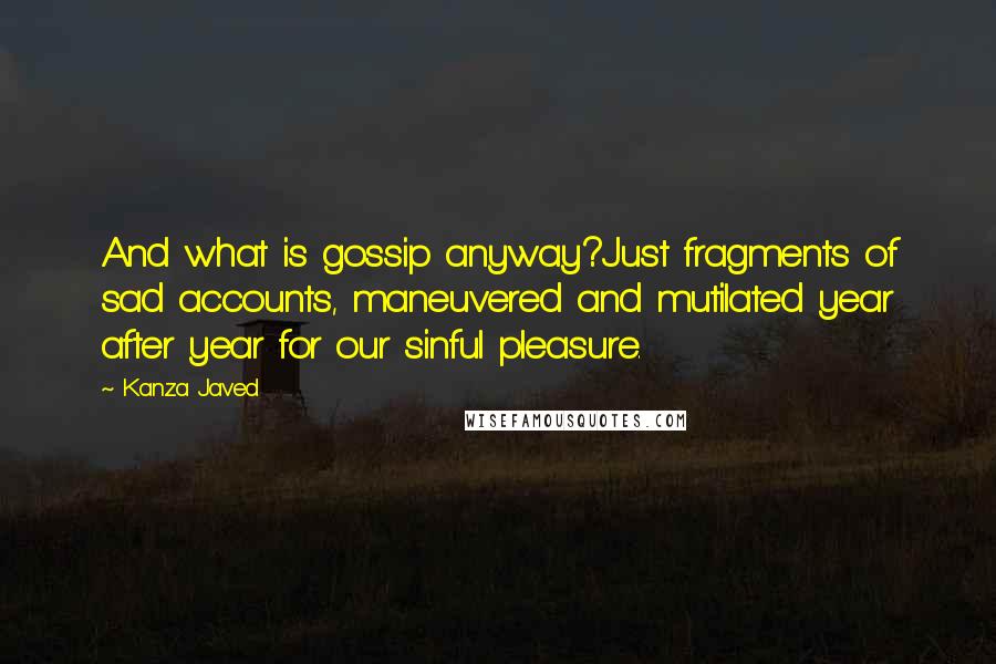 Kanza Javed Quotes: And what is gossip anyway?Just fragments of sad accounts, maneuvered and mutilated year after year for our sinful pleasure.