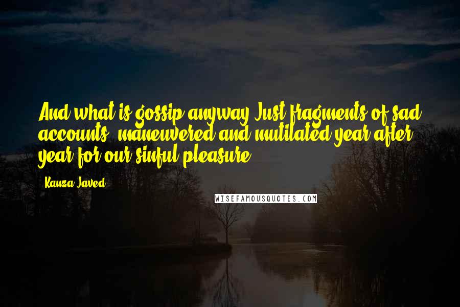 Kanza Javed Quotes: And what is gossip anyway?Just fragments of sad accounts, maneuvered and mutilated year after year for our sinful pleasure.