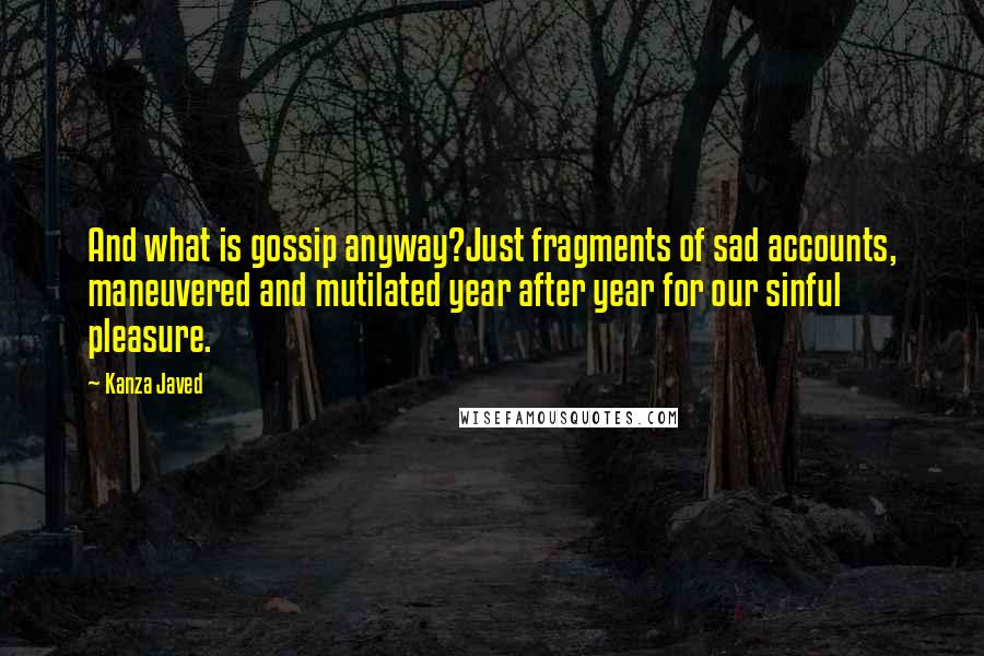 Kanza Javed Quotes: And what is gossip anyway?Just fragments of sad accounts, maneuvered and mutilated year after year for our sinful pleasure.