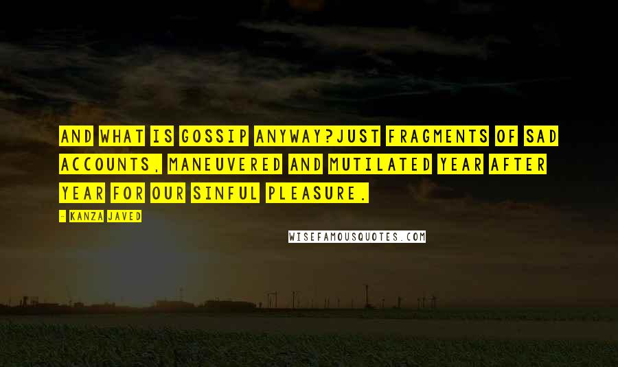 Kanza Javed Quotes: And what is gossip anyway?Just fragments of sad accounts, maneuvered and mutilated year after year for our sinful pleasure.