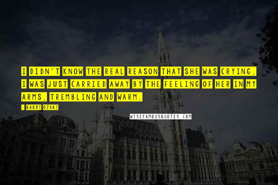 Kaori Ozaki Quotes: I didn't know the real reason that she was crying. I was just carried away by the feeling of her in my arms, trembling and warm.