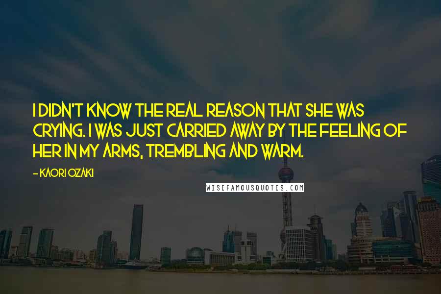 Kaori Ozaki Quotes: I didn't know the real reason that she was crying. I was just carried away by the feeling of her in my arms, trembling and warm.