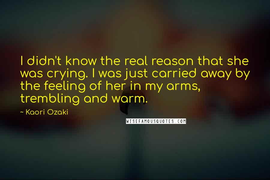 Kaori Ozaki Quotes: I didn't know the real reason that she was crying. I was just carried away by the feeling of her in my arms, trembling and warm.