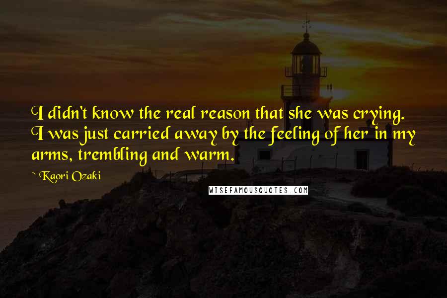 Kaori Ozaki Quotes: I didn't know the real reason that she was crying. I was just carried away by the feeling of her in my arms, trembling and warm.