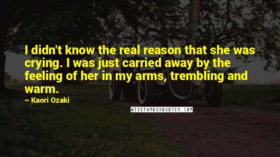 Kaori Ozaki Quotes: I didn't know the real reason that she was crying. I was just carried away by the feeling of her in my arms, trembling and warm.