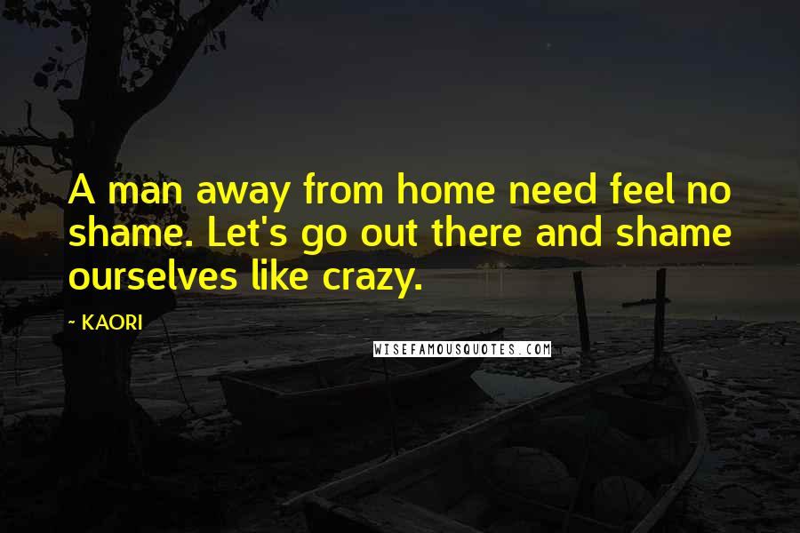 KAORI Quotes: A man away from home need feel no shame. Let's go out there and shame ourselves like crazy.