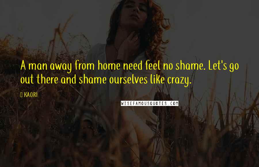 KAORI Quotes: A man away from home need feel no shame. Let's go out there and shame ourselves like crazy.