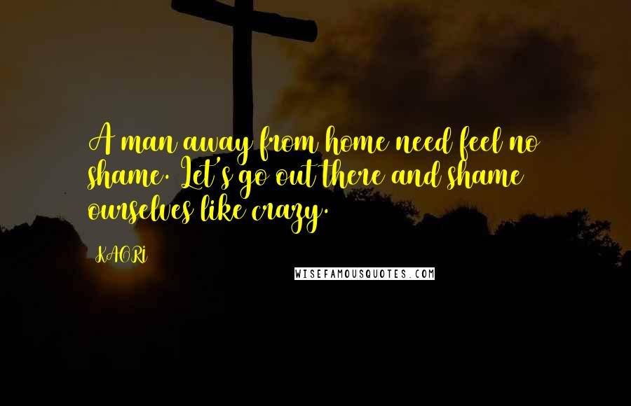 KAORI Quotes: A man away from home need feel no shame. Let's go out there and shame ourselves like crazy.