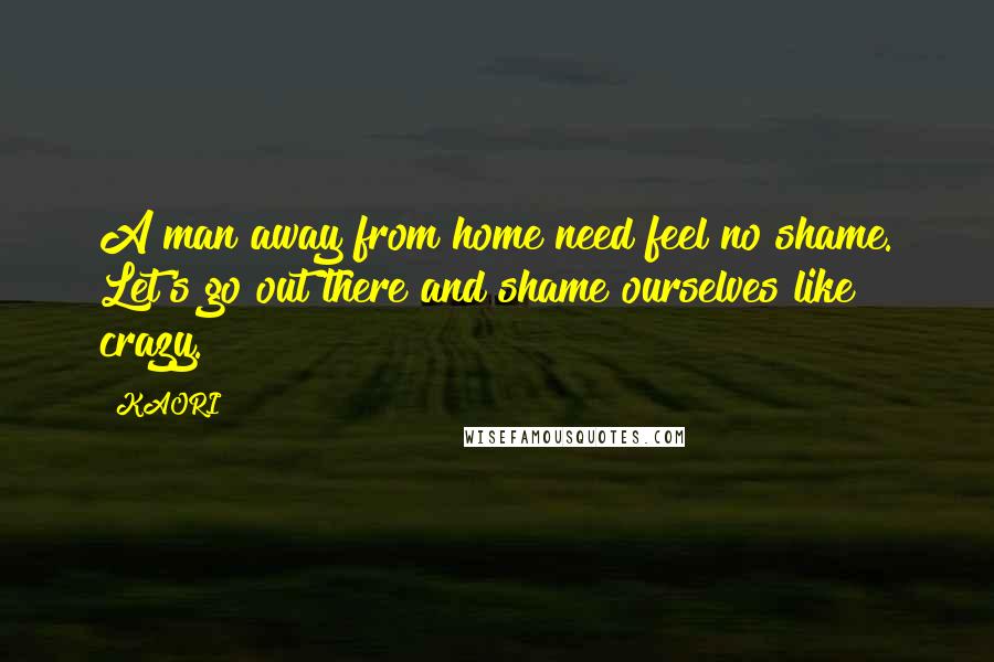 KAORI Quotes: A man away from home need feel no shame. Let's go out there and shame ourselves like crazy.