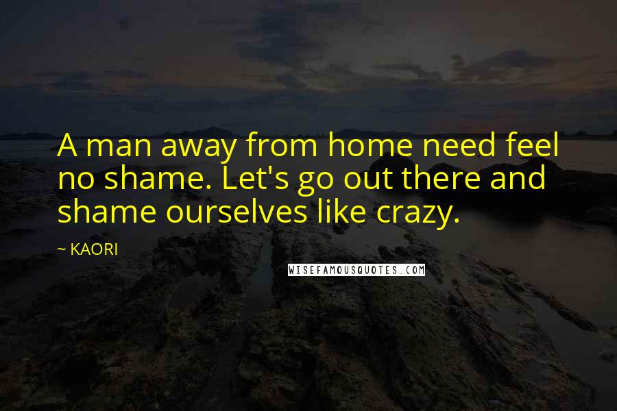 KAORI Quotes: A man away from home need feel no shame. Let's go out there and shame ourselves like crazy.