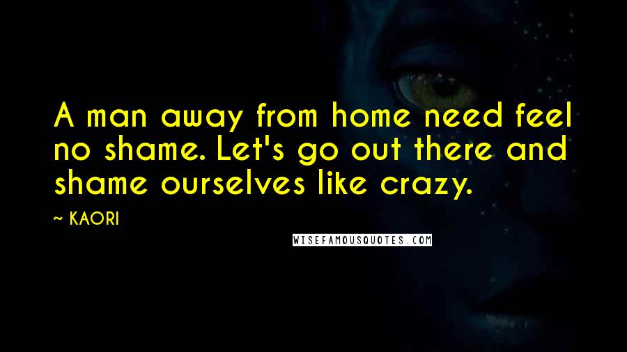 KAORI Quotes: A man away from home need feel no shame. Let's go out there and shame ourselves like crazy.