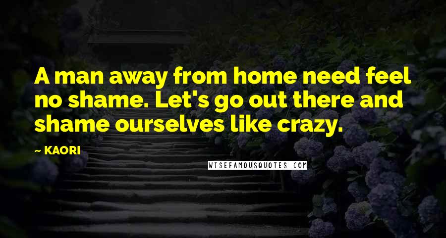 KAORI Quotes: A man away from home need feel no shame. Let's go out there and shame ourselves like crazy.