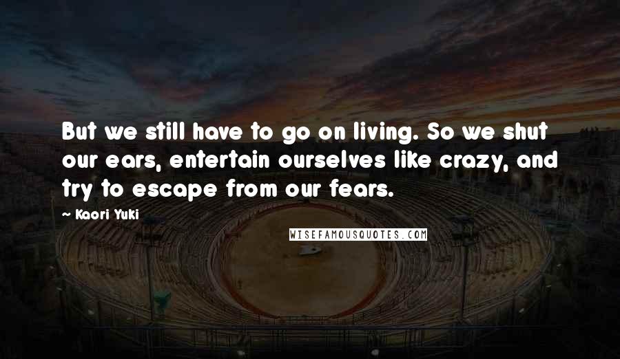 Kaori Yuki Quotes: But we still have to go on living. So we shut our ears, entertain ourselves like crazy, and try to escape from our fears.