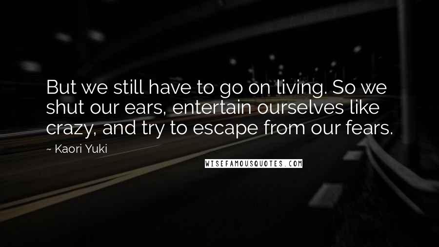 Kaori Yuki Quotes: But we still have to go on living. So we shut our ears, entertain ourselves like crazy, and try to escape from our fears.