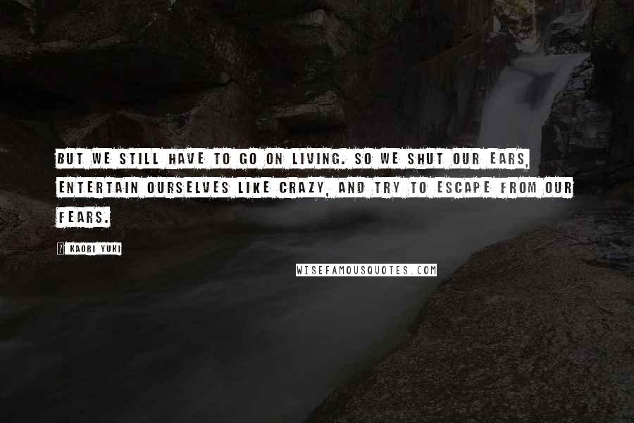 Kaori Yuki Quotes: But we still have to go on living. So we shut our ears, entertain ourselves like crazy, and try to escape from our fears.