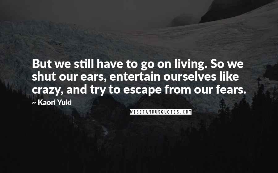 Kaori Yuki Quotes: But we still have to go on living. So we shut our ears, entertain ourselves like crazy, and try to escape from our fears.