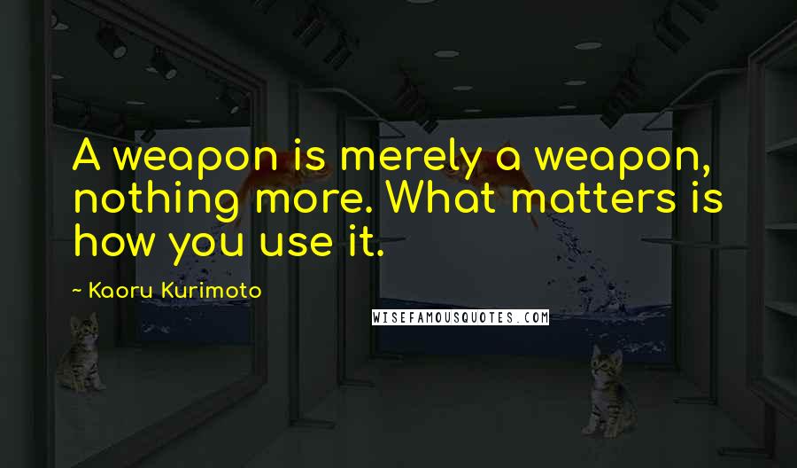 Kaoru Kurimoto Quotes: A weapon is merely a weapon, nothing more. What matters is how you use it.