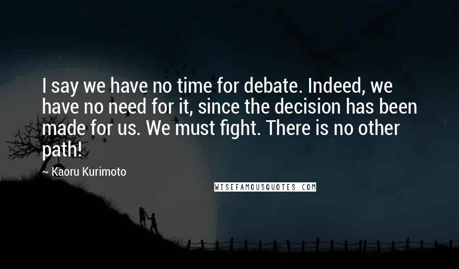 Kaoru Kurimoto Quotes: I say we have no time for debate. Indeed, we have no need for it, since the decision has been made for us. We must fight. There is no other path!