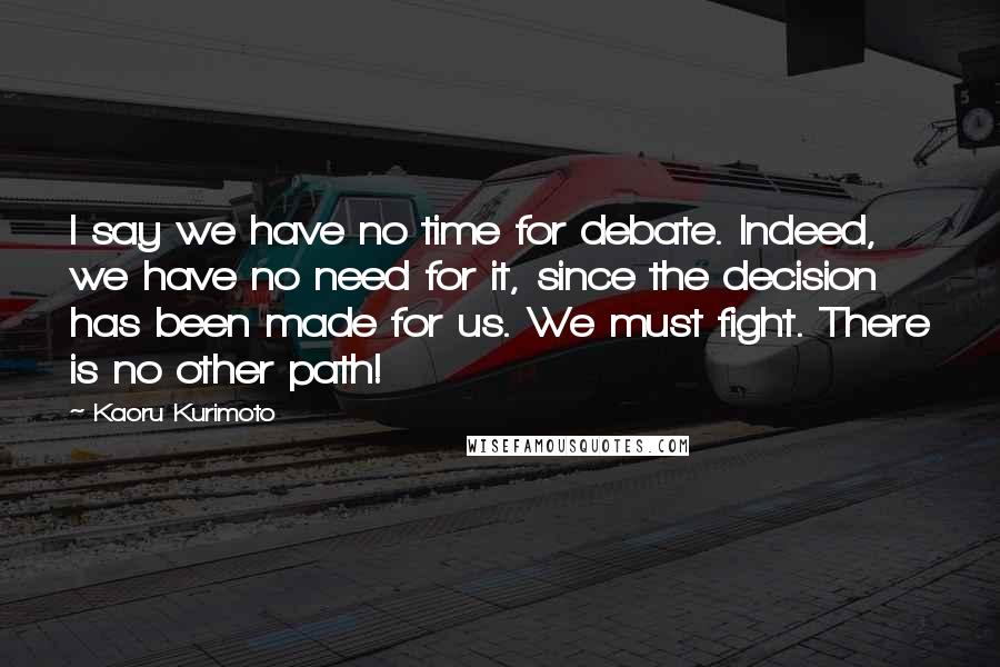 Kaoru Kurimoto Quotes: I say we have no time for debate. Indeed, we have no need for it, since the decision has been made for us. We must fight. There is no other path!