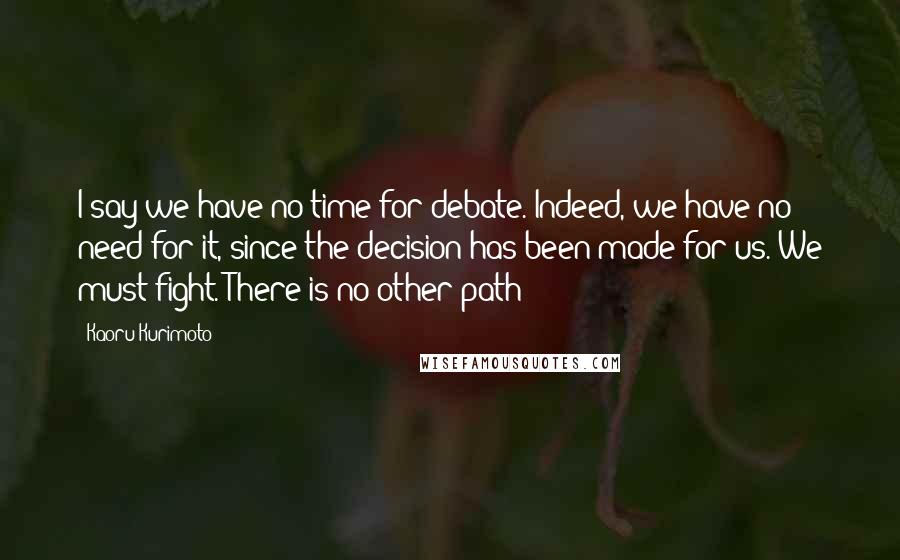 Kaoru Kurimoto Quotes: I say we have no time for debate. Indeed, we have no need for it, since the decision has been made for us. We must fight. There is no other path!