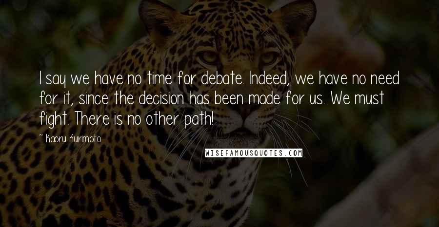 Kaoru Kurimoto Quotes: I say we have no time for debate. Indeed, we have no need for it, since the decision has been made for us. We must fight. There is no other path!