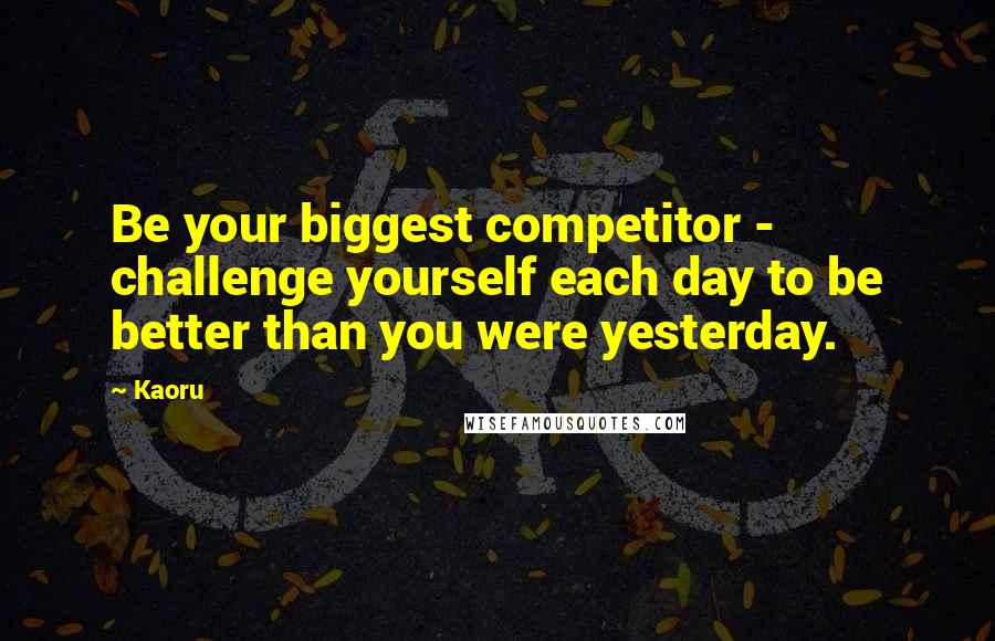 Kaoru Quotes: Be your biggest competitor - challenge yourself each day to be better than you were yesterday.