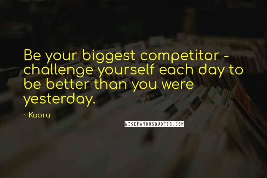 Kaoru Quotes: Be your biggest competitor - challenge yourself each day to be better than you were yesterday.