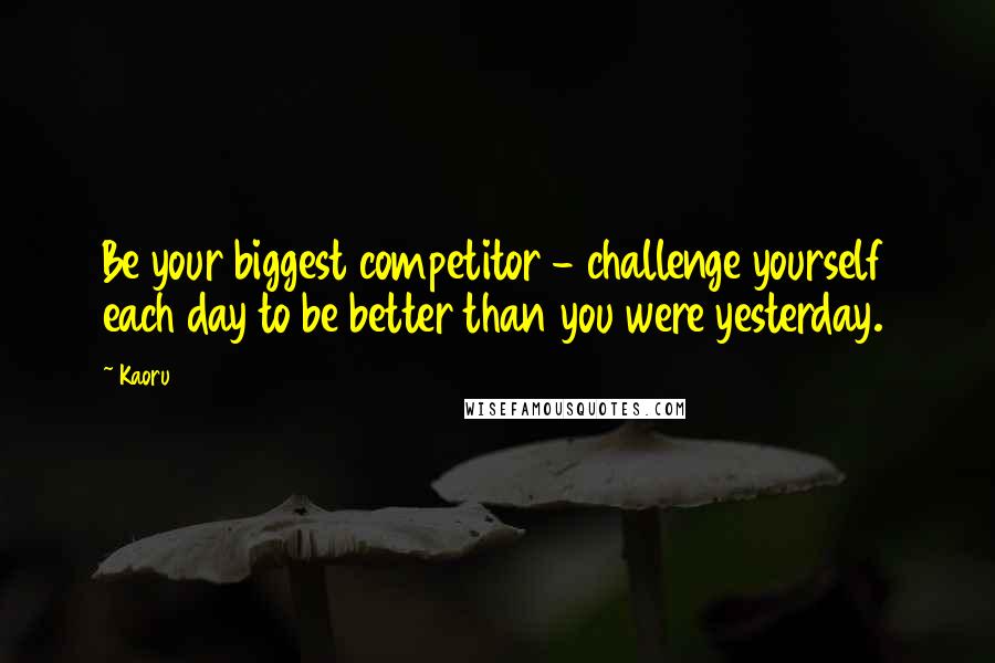 Kaoru Quotes: Be your biggest competitor - challenge yourself each day to be better than you were yesterday.