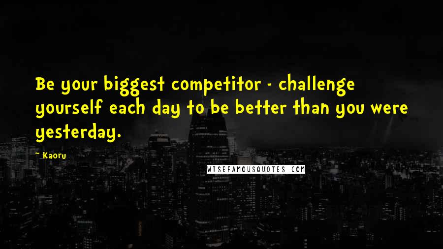 Kaoru Quotes: Be your biggest competitor - challenge yourself each day to be better than you were yesterday.