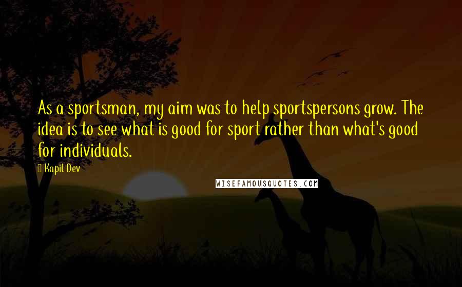 Kapil Dev Quotes: As a sportsman, my aim was to help sportspersons grow. The idea is to see what is good for sport rather than what's good for individuals.