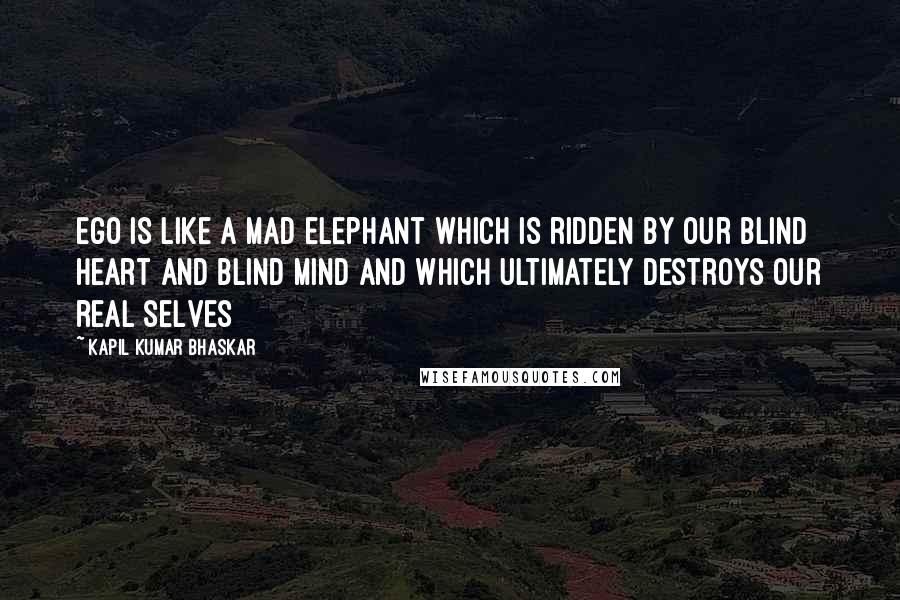 Kapil Kumar Bhaskar Quotes: Ego is like a mad elephant which is ridden by our blind heart and blind mind and which ultimately destroys our real selves