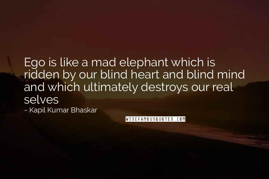 Kapil Kumar Bhaskar Quotes: Ego is like a mad elephant which is ridden by our blind heart and blind mind and which ultimately destroys our real selves