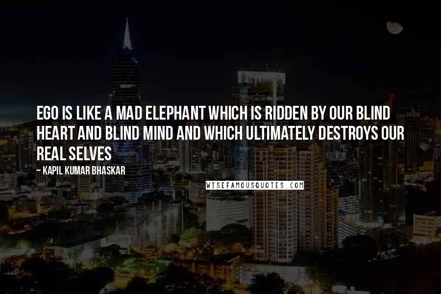 Kapil Kumar Bhaskar Quotes: Ego is like a mad elephant which is ridden by our blind heart and blind mind and which ultimately destroys our real selves